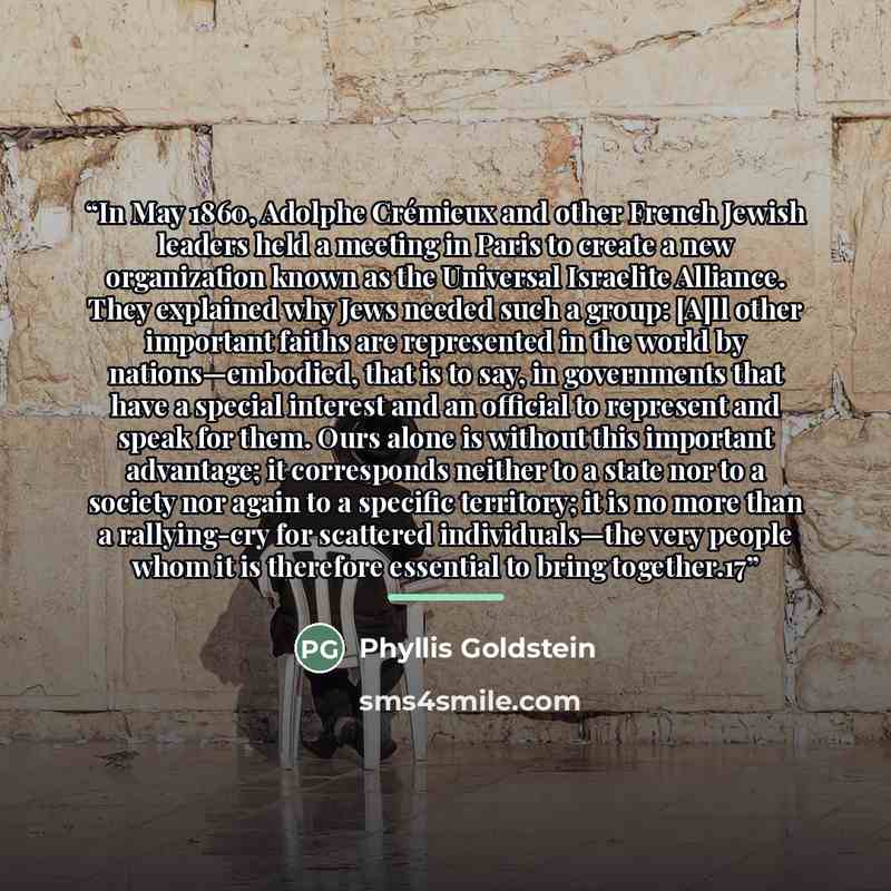 “In May 1860, Adolphe Crémieux and other French Jewish leaders held a meeting in Paris to create a new organization known as the Universal Israelite Alliance. They explained why Jews needed such a group: [A]ll other important faiths are represented in the world by nations—embodied, that is to say…” quote by Phyllis Goldstein