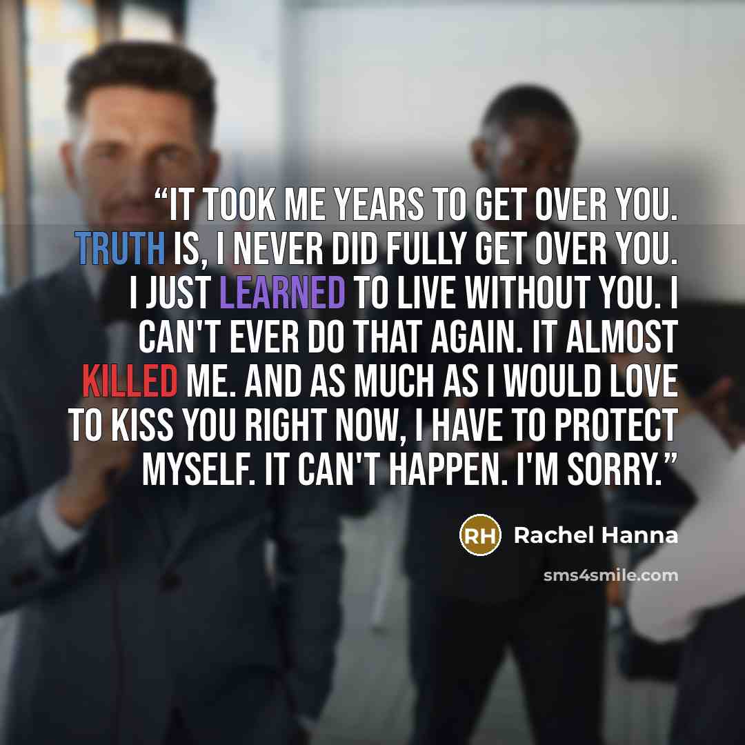 “It took me years to get over you. Truth is, I never did fully get over you. I just learned to live without you. I can't ever do that again. It almost killed me. And as much as I would love to kiss you right now, I have to protect myself. It can't happen. I'm sorry.” quote by Rachel Hanna
