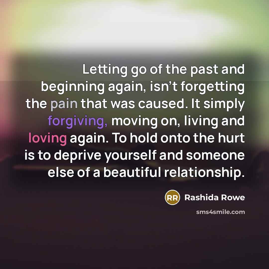 “Letting go of the past and beginning again, isn't forgetting the pain that was caused. It simply forgiving, moving on, living and loving again. To hold onto the hurt is to deprive yourself and someone else of a beautiful relationship.” quote by Rashida Rowe