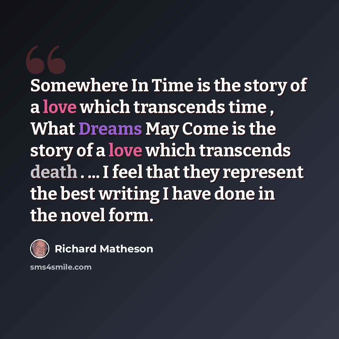 “Somewhere In Time is the story of a love which transcends time , What Dreams May Come is the story of a love which transcends death . ... I feel that they represent the best writing I have done in the novel form.” quote by Richard Matheson
