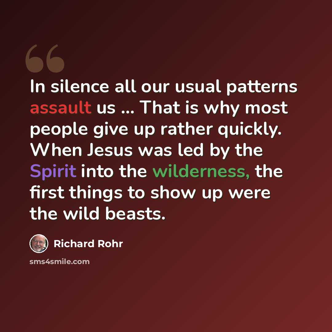 “In silence all our usual patterns assault us ... That is why most people give up rather quickly. When Jesus was led by the Spirit into the wilderness, the first things to show up were the wild beasts.” quote by Richard Rohr