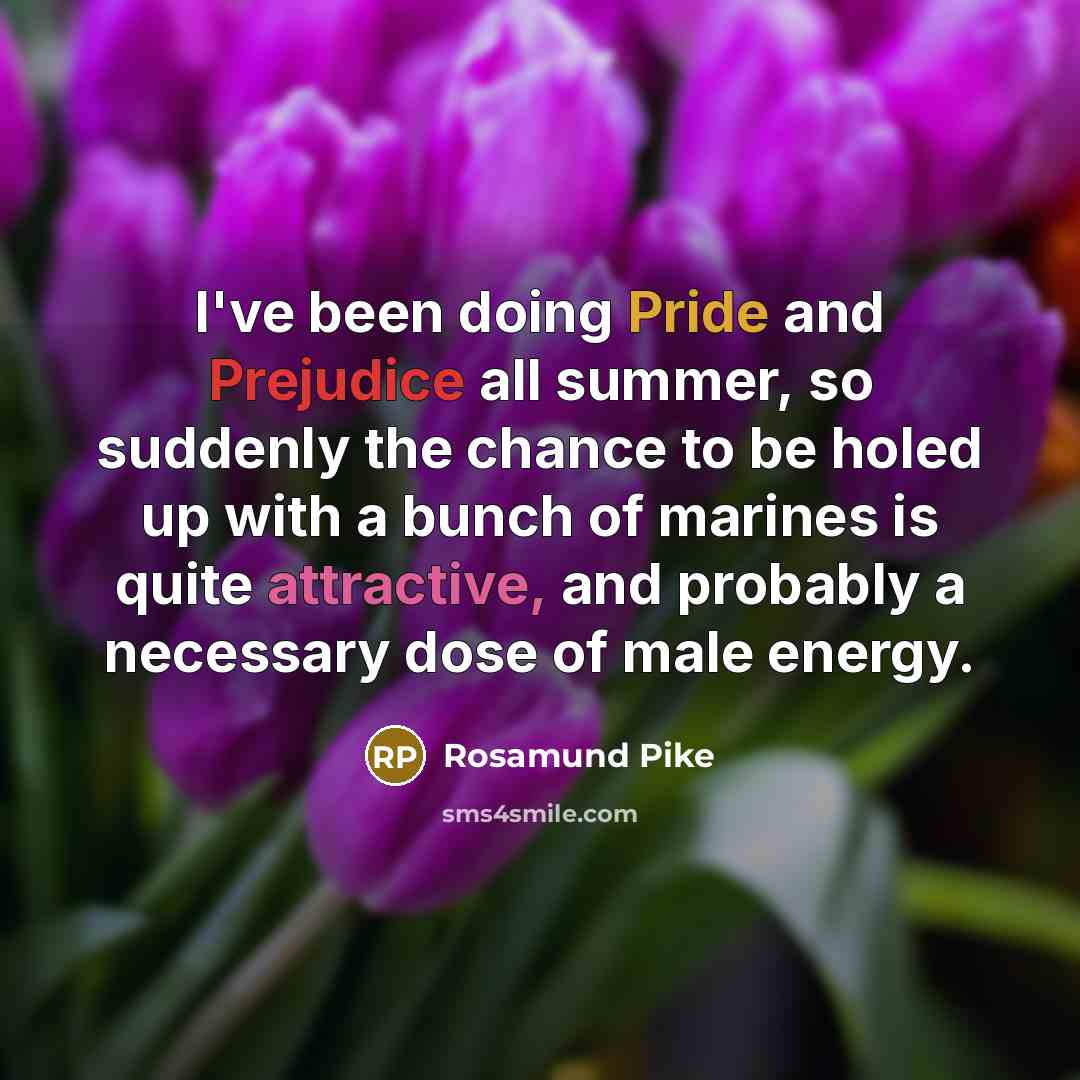 “I've been doing Pride and Prejudice all summer, so suddenly the chance to be holed up with a bunch of marines is quite attractive, and probably a necessary dose of male energy.” quote by Rosamund Pike
