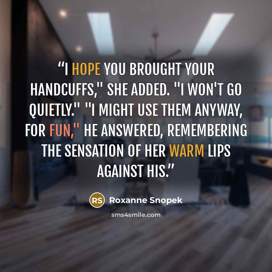 “I hope you brought your handcuffs," she added. "I won't go quietly." "I might use them anyway, for fun," he answered, remembering the sensation of her warm lips against his.” quote by Roxanne Snopek