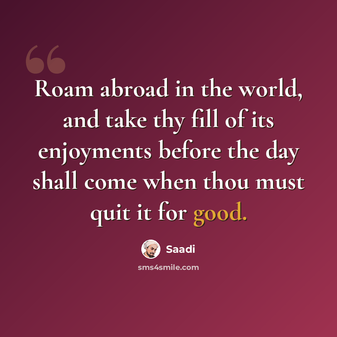 “Roam abroad in the world, and take thy fill of its enjoyments before the day shall come when thou must quit it for good.” quote by Saadi