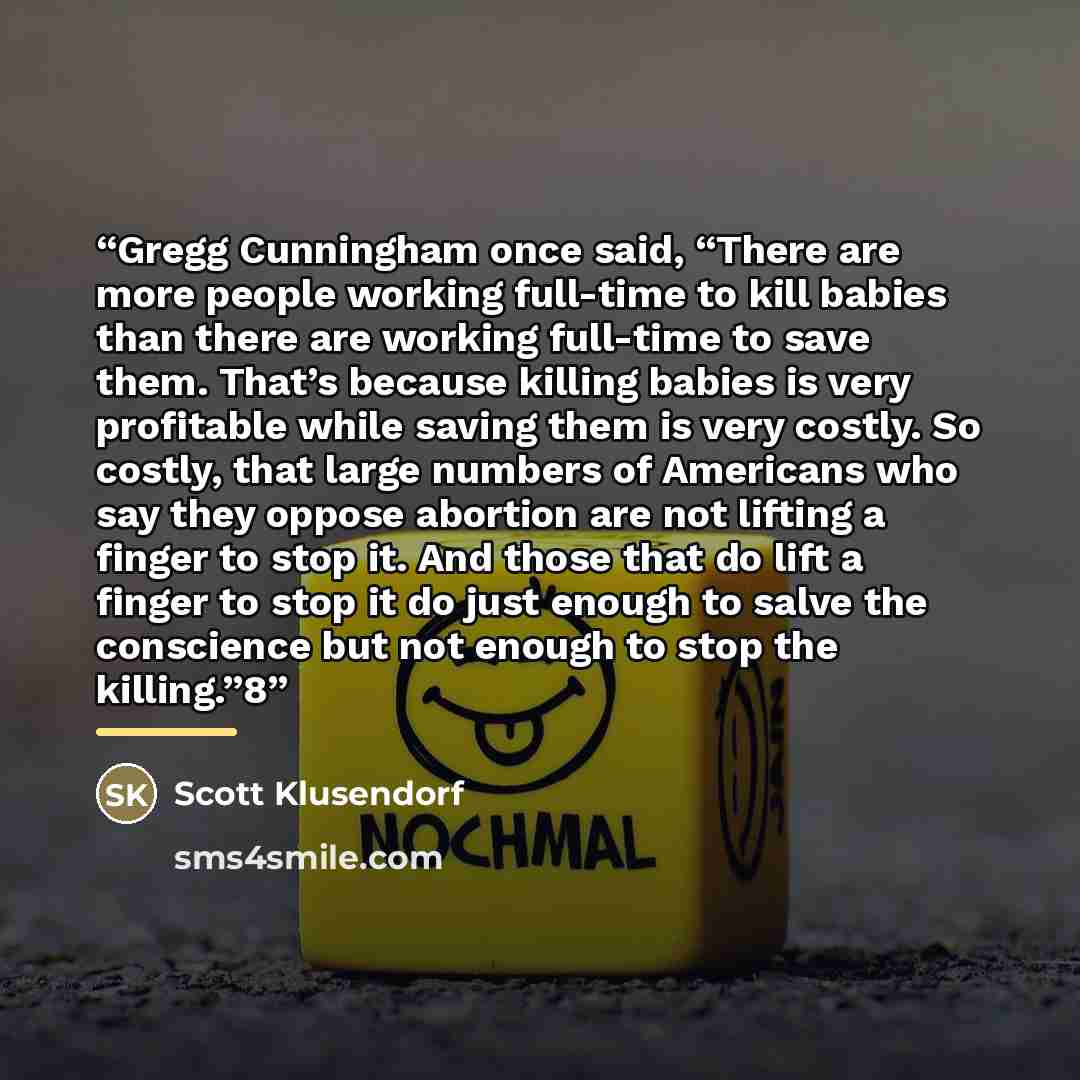 “Gregg Cunningham once said, “There are more people working full-time to kill babies than there are working full-time to save them. That’s because killing babies is very profitable while saving them is very costly. So costly, that large numbers of Americans who say they oppose abortion are not…” quote by Scott Klusendorf