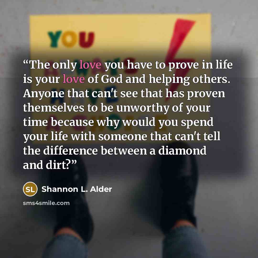 “The only love you have to prove in life is your love of God and helping others. Anyone that can't see that has proven themselves to be unworthy of your time because why would you spend your life with someone that can't tell the difference between a diamond and dirt?” quote by Shannon L. Alder