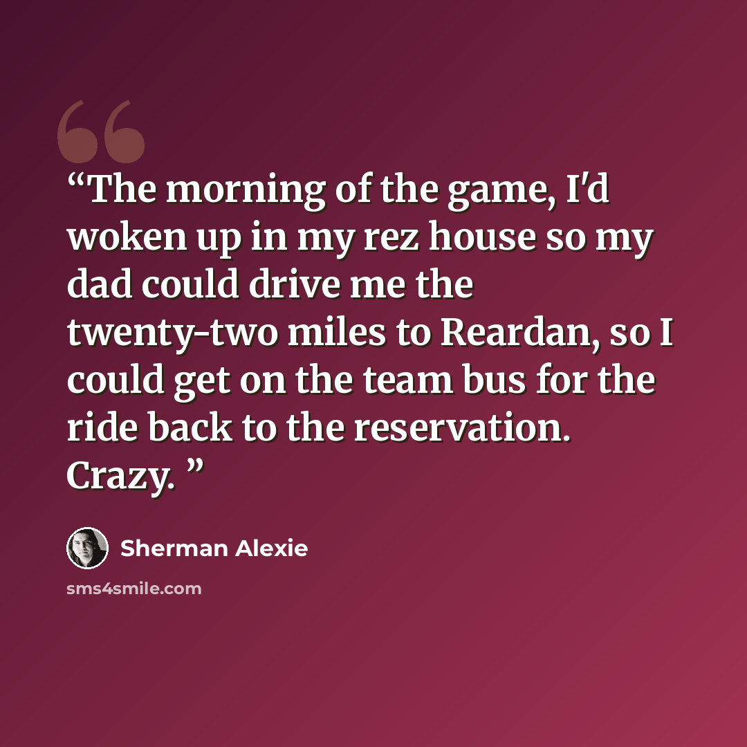 “The morning of the game, I'd woken up in my rez house so my dad could drive me the twenty-two miles to Reardan, so I could get on the team bus for the ride back to the reservation. Crazy.” quote by Sherman Alexie
