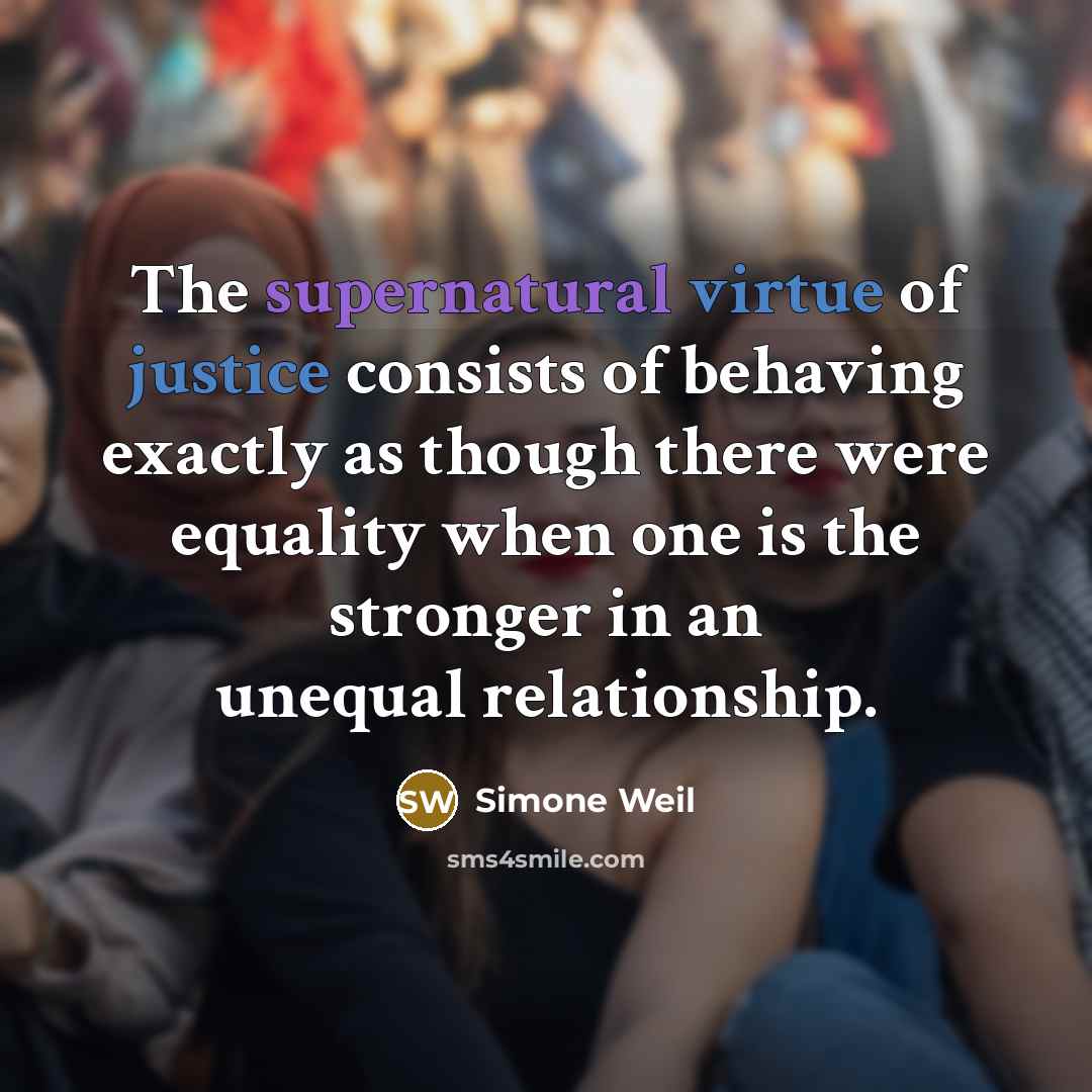 “The supernatural virtue of justice consists of behaving exactly as though there were equality when one is the stronger in an unequal relationship.” quote by Simone Weil