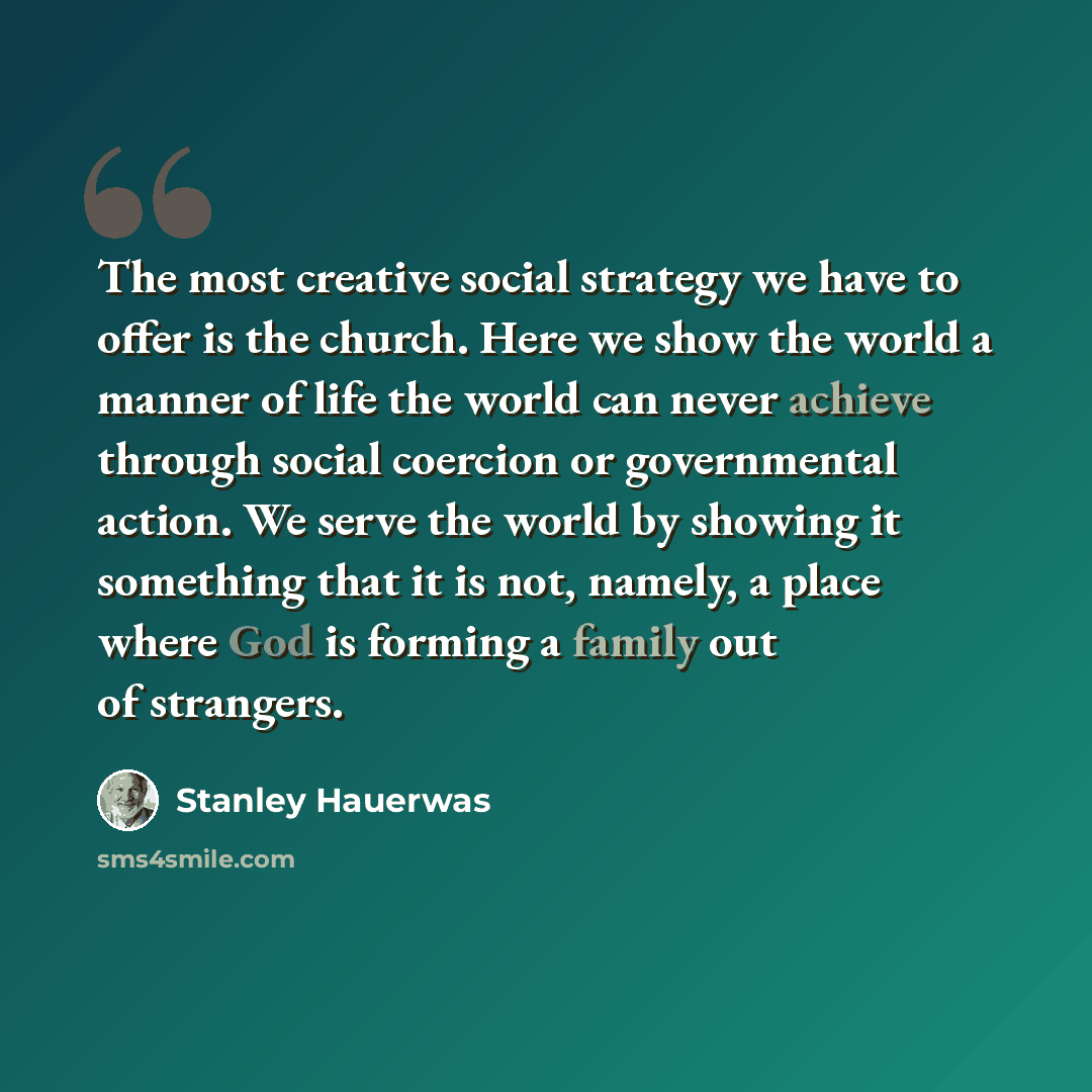 “The most creative social strategy we have to offer is the church. Here we show the world a manner of life the world can never achieve through social coercion or governmental action. We serve the world by showing it something that it is not, namely, a place where God is forming a family out of…” quote by Stanley Hauerwas