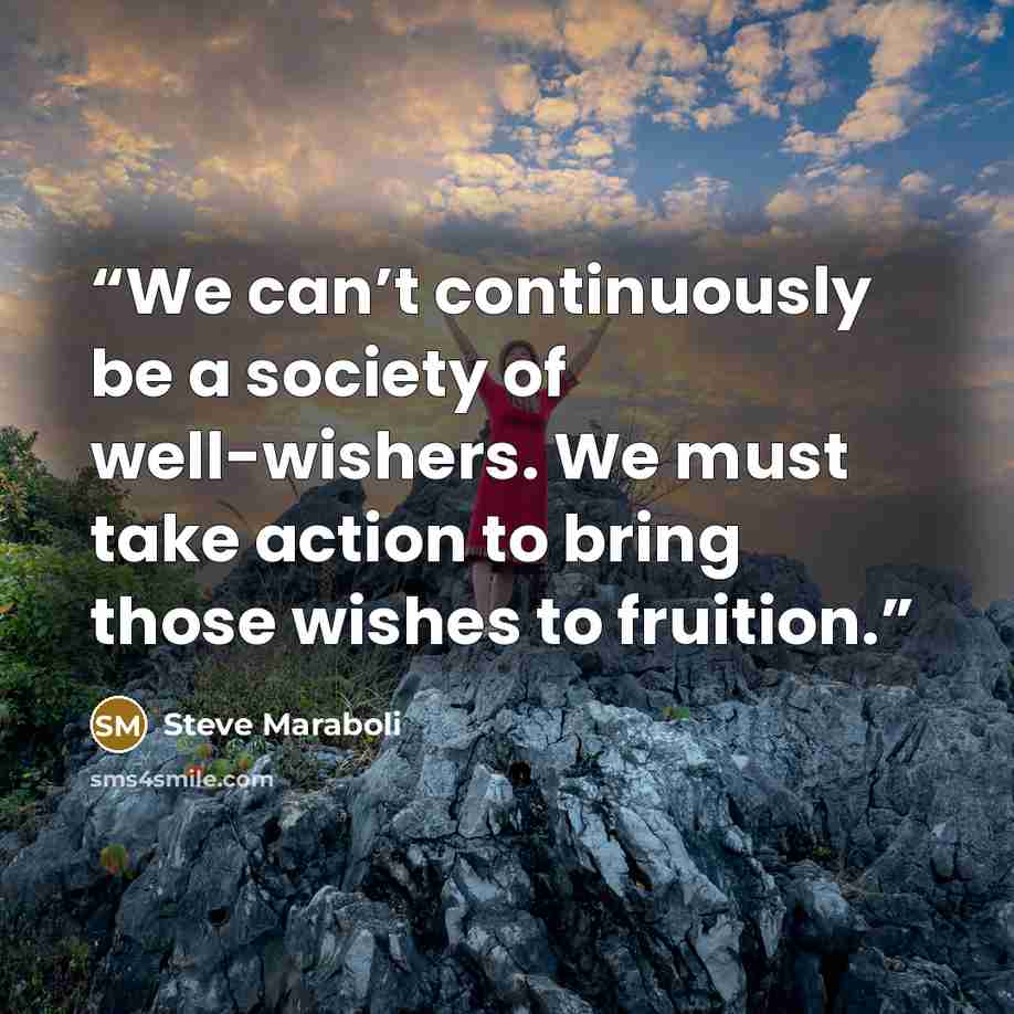 “We can’t continuously be a society of well-wishers. We must take action to bring those wishes to fruition.” quote by Steve Maraboli