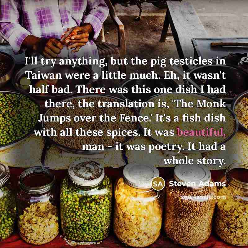 “I'll try anything, but the pig testicles in Taiwan were a little much. Eh, it wasn't half bad. There was this one dish I had there, the translation is, 'The Monk Jumps over the Fence.' It's a fish dish with all these spices. It was beautiful, man - it was poetry. It had a whole story.” quote by Steven Adams