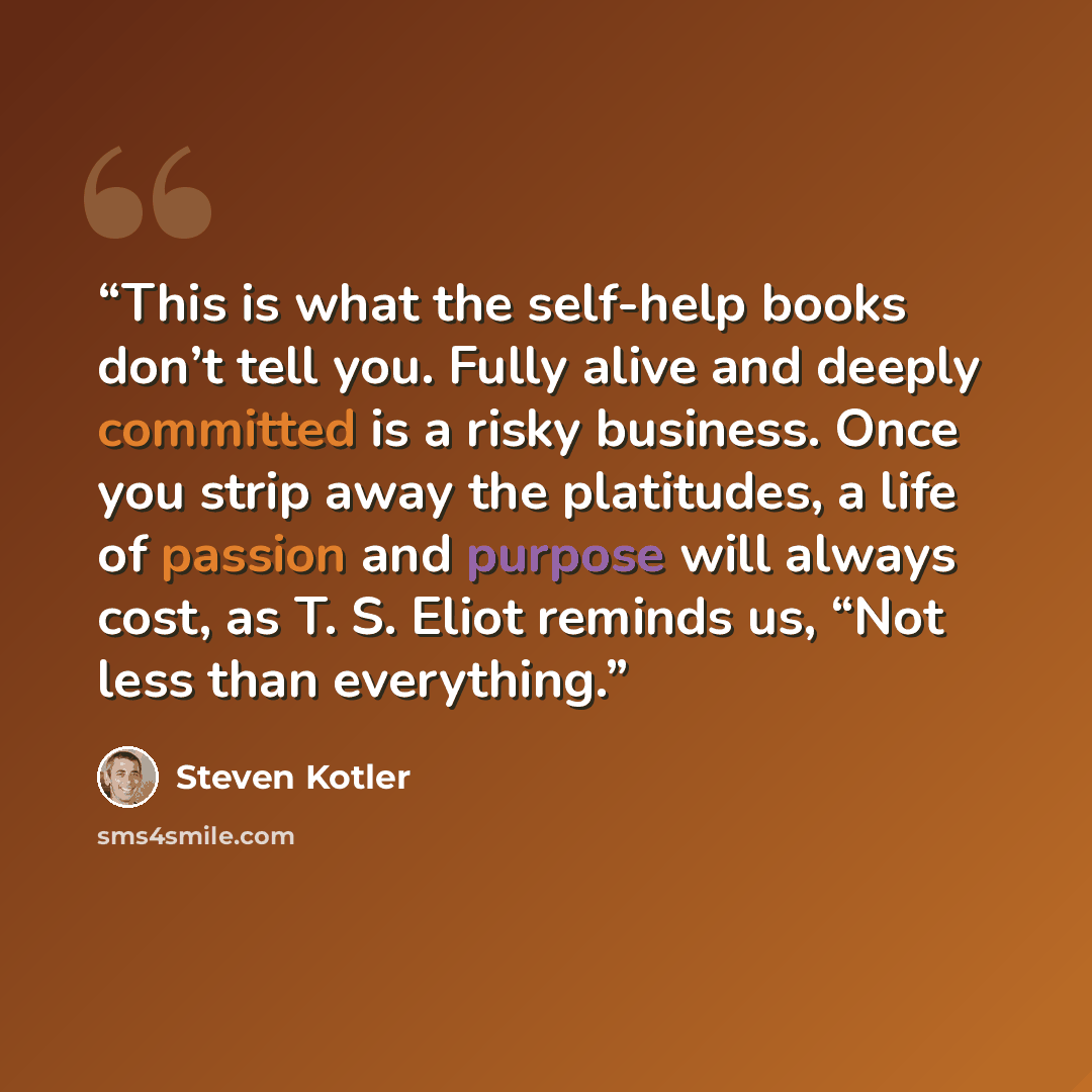 “This is what the self-help books don’t tell you. Fully alive and deeply committed is a risky business. Once you strip away the platitudes, a life of passion and purpose will always cost, as T. S. Eliot reminds us, “Not less than everything.” quote by Steven Kotler