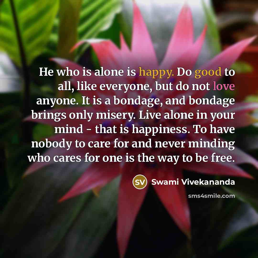 “He who is alone is happy. Do good to all, like everyone, but do not love anyone. It is a bondage, and bondage brings only misery. Live alone in your mind - that is happiness. To have nobody to care for and never minding who cares for one is the way to be free.” quote by Swami Vivekananda