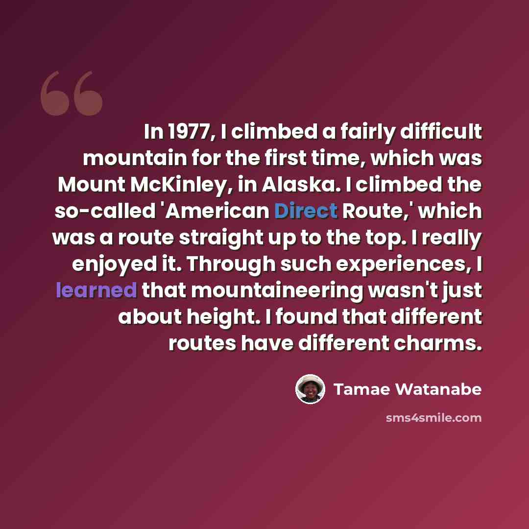“In 1977, I climbed a fairly difficult mountain for the first time, which was Mount McKinley, in Alaska. I climbed the so-called 'American Direct Route,' which was a route straight up to the top. I really enjoyed it. Through such experiences, I learned that mountaineering wasn't just about height…” quote by Tamae Watanabe