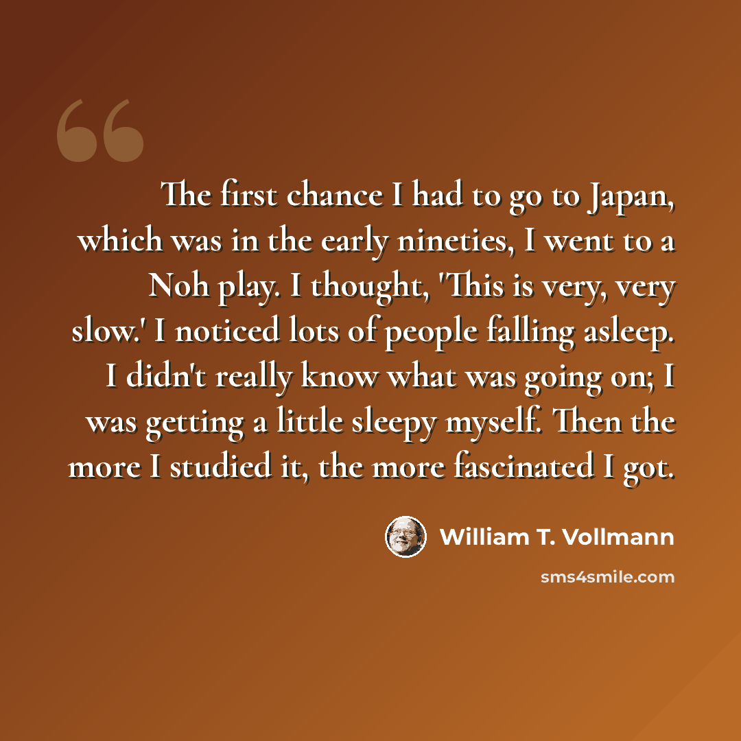“The first chance I had to go to Japan, which was in the early nineties, I went to a Noh play. I thought, 'This is very, very slow.' I noticed lots of people falling asleep. I didn't really know what was going on; I was getting a little sleepy myself. Then the more I studied it, the more fascinated…” quote by William T. Vollmann