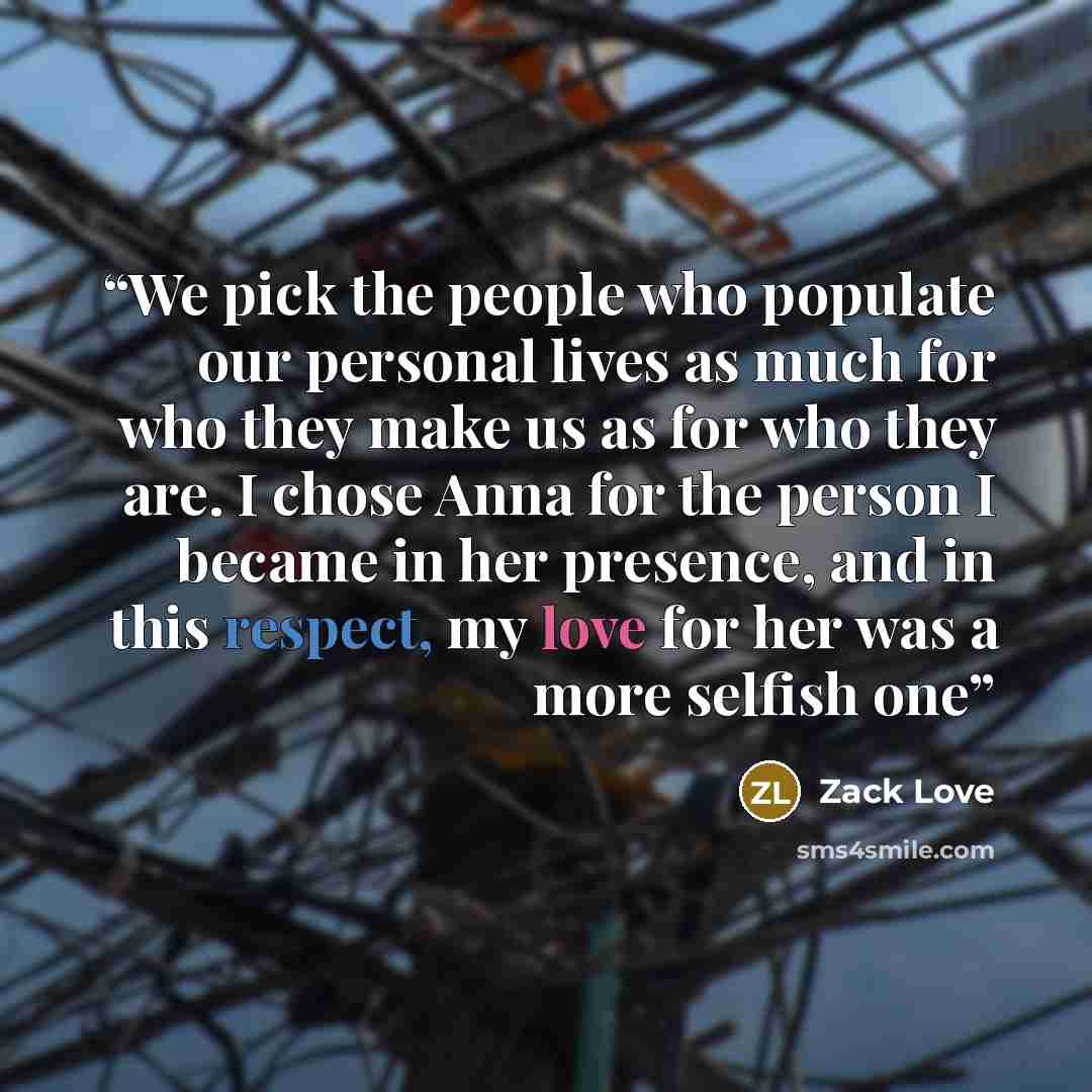“We pick the people who populate our personal lives as much for who they make us as for who they are. I chose Anna for the person I became in her presence, and in this respect, my love for her was a more selfish one” quote by Zack Love