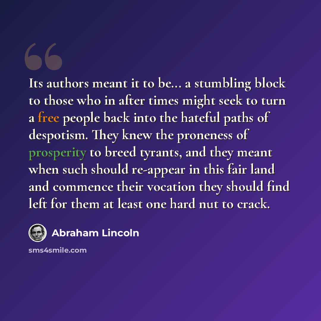 “Its authors meant it to be... a stumbling block to those who in after times might seek to turn a free people back into the hateful paths of despotism. They knew the proneness of prosperity to breed tyrants, and they meant when such should re-appear in this fair land and commence their vocation…” quote by Abraham Lincoln
