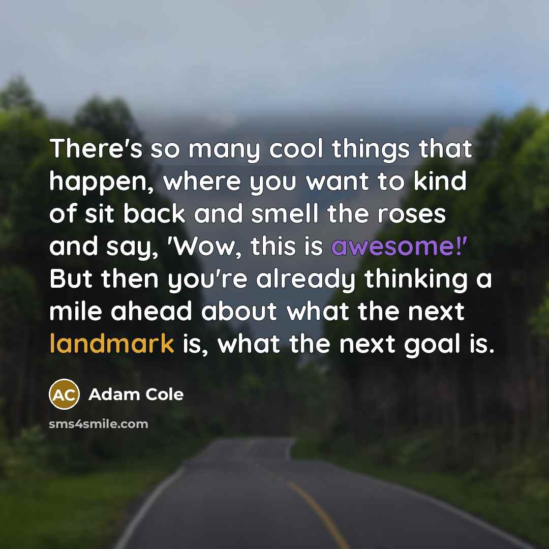 “There's so many cool things that happen, where you want to kind of sit back and smell the roses and say, 'Wow, this is awesome!' But then you're already thinking a mile ahead about what the next landmark is, what the next goal is.” quote by Adam Cole