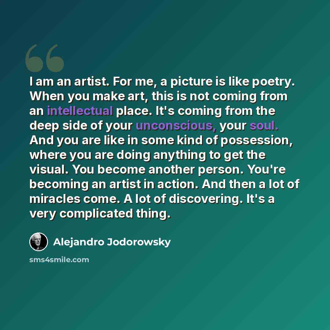 “I am an artist. For me, a picture is like poetry. When you make art, this is not coming from an intellectual place. It's coming from the deep side of your unconscious, your soul. And you are like in some kind of possession, where you are doing anything to get the visual. You become another person…” quote by Alejandro Jodorowsky