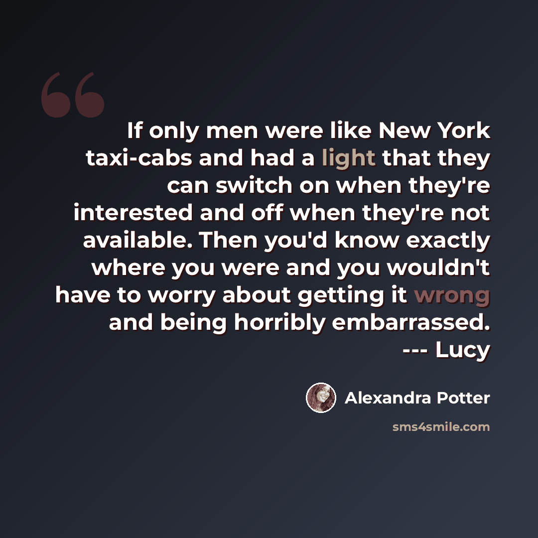 “If only men were like New York taxi-cabs and had a light that they can switch on when they're interested and off when they're not available. Then you'd know exactly where you were and you wouldn't have to worry about getting it wrong and being horribly embarrassed. --- Lucy” quote by Alexandra Potter