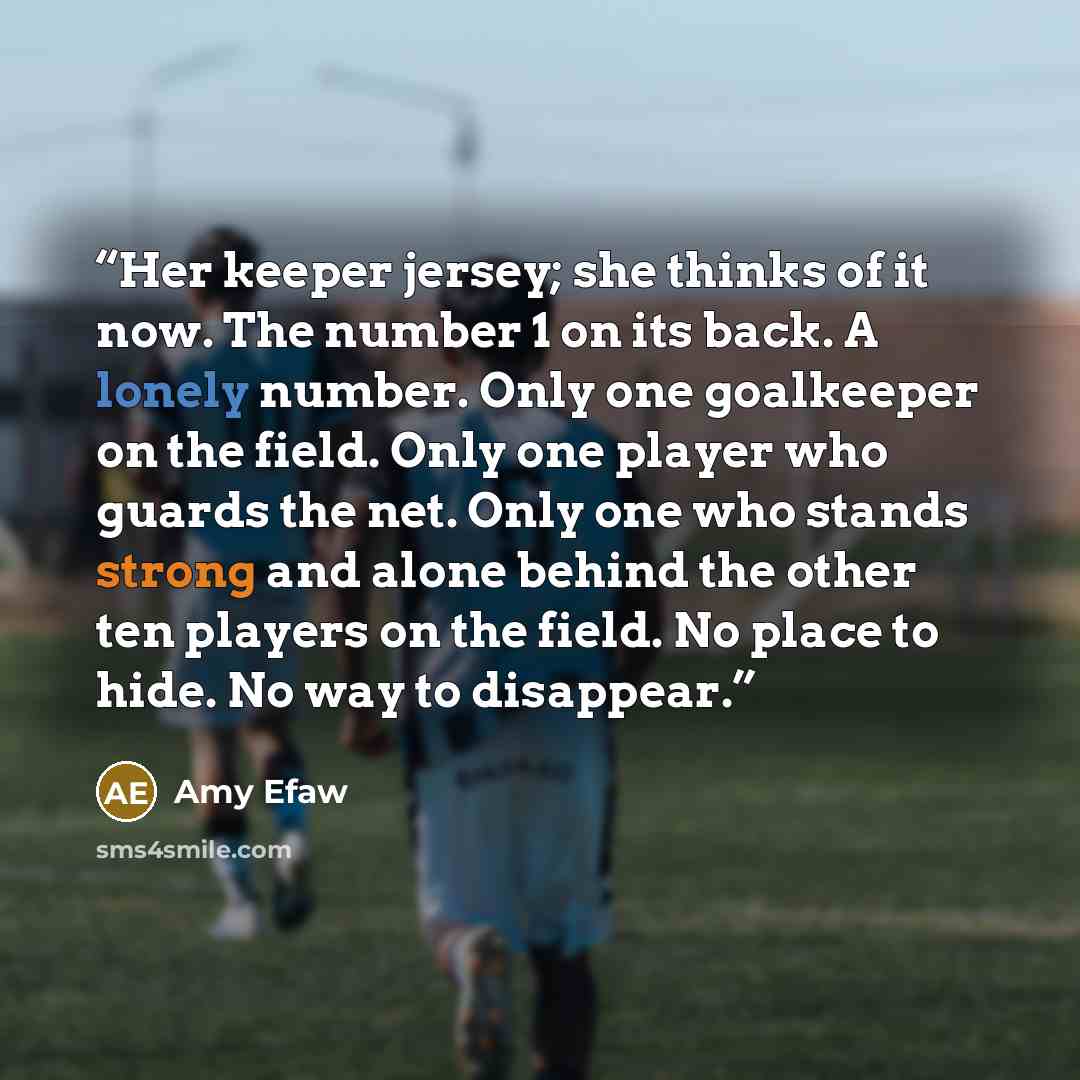 “Her keeper jersey; she thinks of it now. The number 1 on its back. A lonely number. Only one goalkeeper on the field. Only one player who guards the net. Only one who stands strong and alone behind the other ten players on the field. No place to hide. No way to disappear.” quote by Amy Efaw