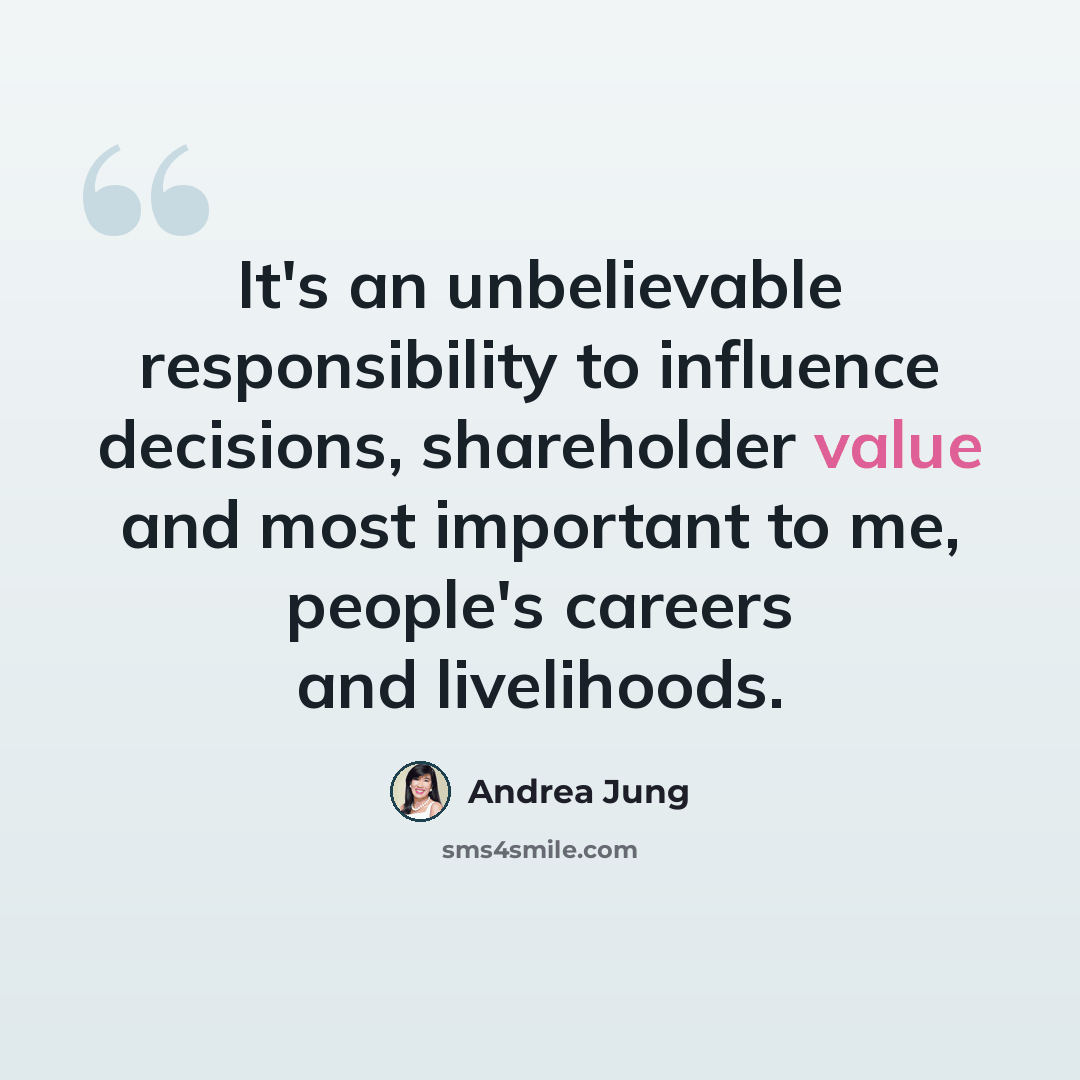 “It's an unbelievable responsibility to influence decisions, shareholder value and most important to me, people's careers and livelihoods.” quote by Andrea Jung
