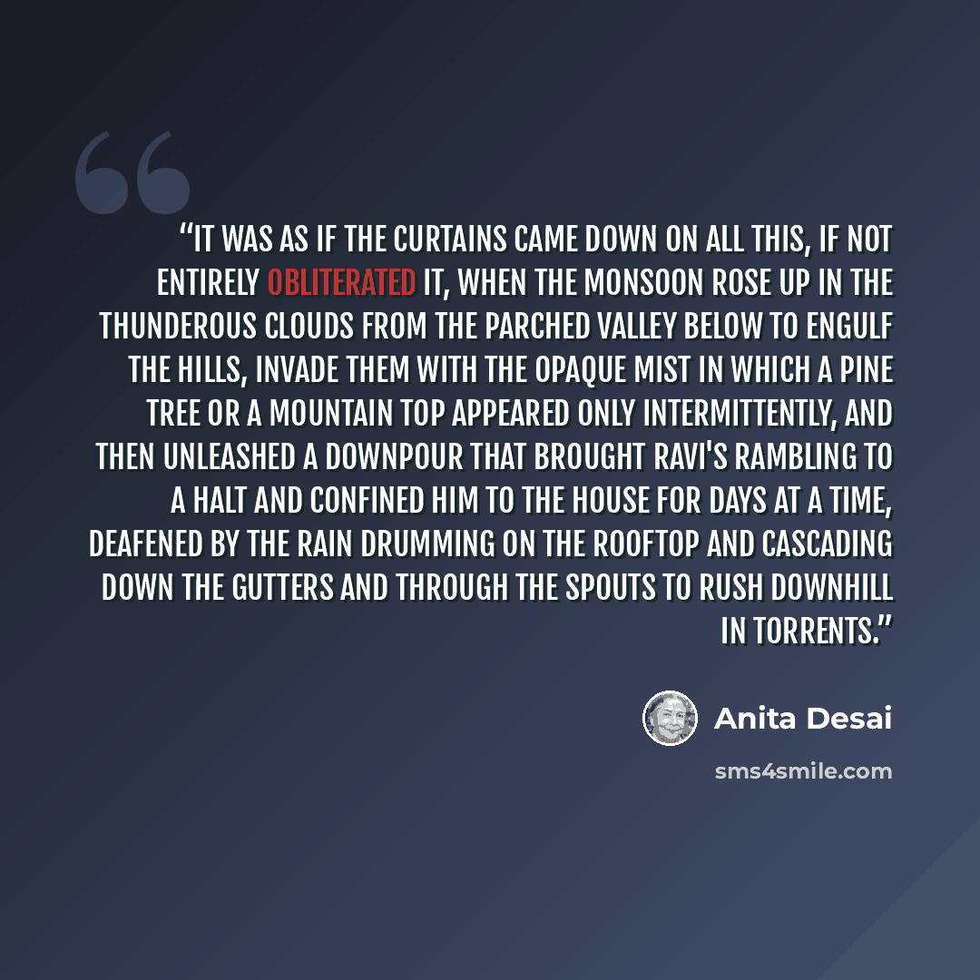 “It was as if the curtains came down on all this, if not entirely obliterated it, when the monsoon rose up in the thunderous clouds from the parched valley below to engulf the hills, invade them with the opaque mist in which a pine tree or a mountain top appeared only intermittently, and then…” quote by Anita Desai