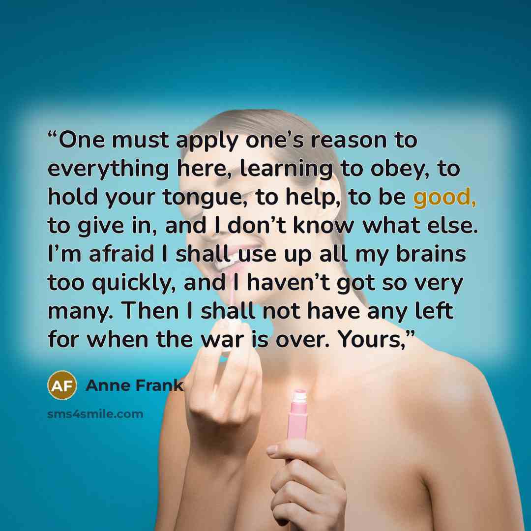 “One must apply one’s reason to everything here, learning to obey, to hold your tongue, to help, to be good, to give in, and I don’t know what else. I’m afraid I shall use up all my brains too quickly, and I haven’t got so very many. Then I shall not have any left for when the war is over. Yours,” quote by Anne Frank