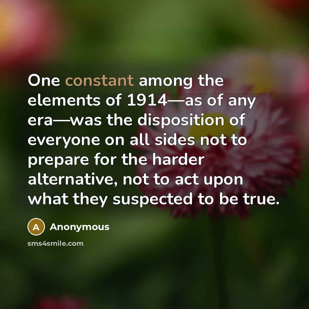 “One constant among the elements of 1914—as of any era—was the disposition of everyone on all sides not to prepare for the harder alternative, not to act upon what they suspected to be true.” quote by Anonymous