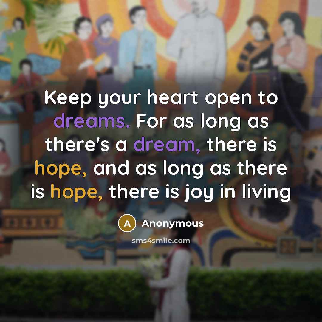 “Keep your heart open to dreams. For as long as there's a dream, there is hope, and as long as there is hope, there is joy in living” quote by Anonymous
