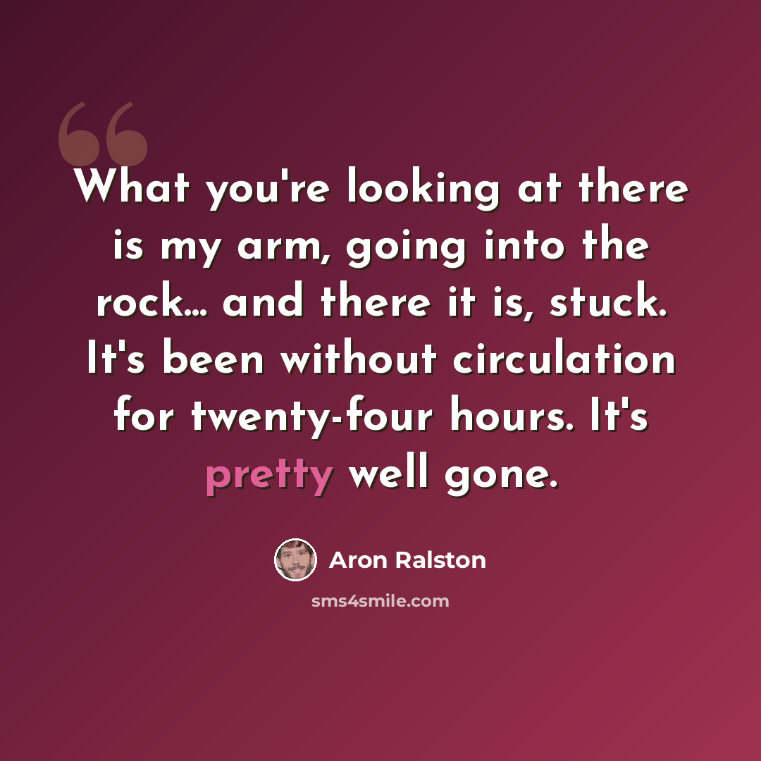 “What you're looking at there is my arm, going into the rock... and there it is, stuck. It's been without circulation for twenty-four hours. It's pretty well gone.” quote by Aron Ralston