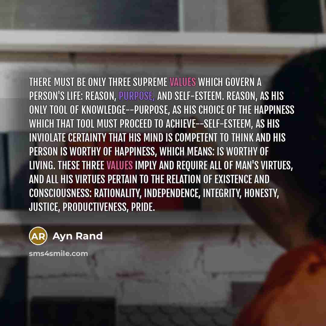 “There must be only three supreme values which govern a person's life: Reason, Purpose, and Self-esteem. Reason, as his only tool of knowledge--Purpose, as his choice of the happiness which that tool must proceed to achieve--Self-esteem, as his inviolate certainty that his mind is competent to…” quote by Ayn Rand