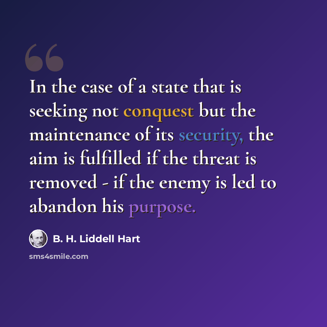“In the case of a state that is seeking not conquest but the maintenance of its security, the aim is fulfilled if the threat is removed - if the enemy is led to abandon his purpose.” quote by B. H. Liddell Hart