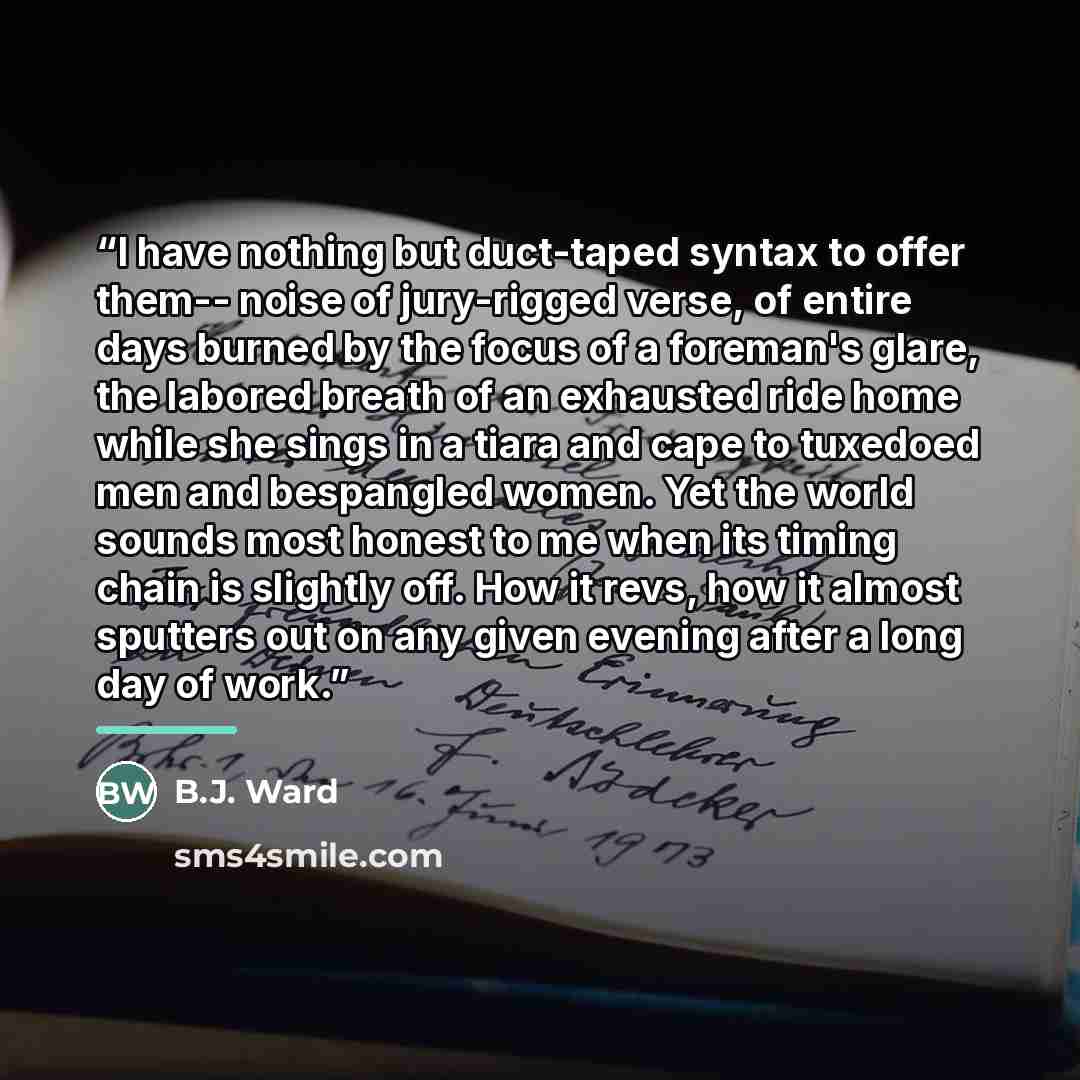 “I have nothing but duct-taped syntax to offer them-- noise of jury-rigged verse, of entire days burned by the focus of a foreman's glare, the labored breath of an exhausted ride home while she sings in a tiara and cape to tuxedoed men and bespangled women. Yet the world sounds most honest to me…” quote by B.J. Ward