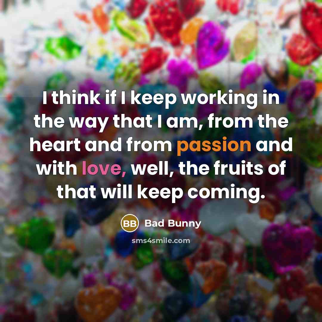 “I think if I keep working in the way that I am, from the heart and from passion and with love, well, the fruits of that will keep coming.” quote by Bad Bunny