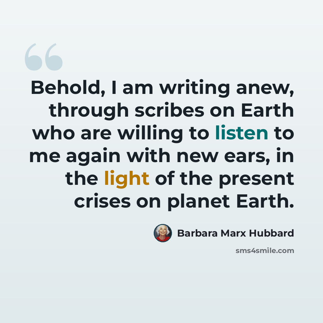 “Behold, I am writing anew, through scribes on Earth who are willing to listen to me again with new ears, in the light of the present crises on planet Earth.” quote by Barbara Marx Hubbard