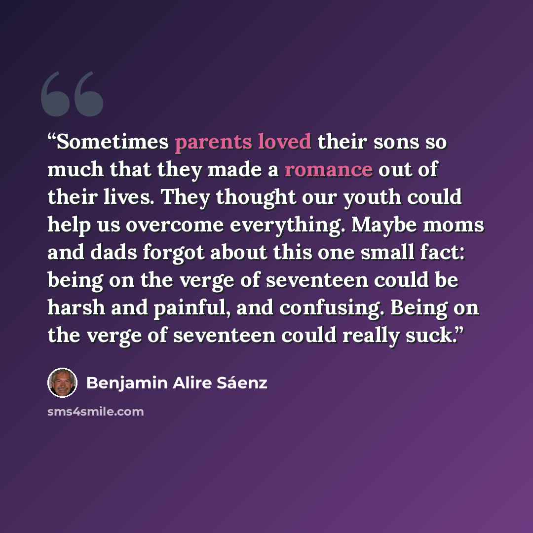 “Sometimes parents loved their sons so much that they made a romance out of their lives. They thought our youth could help us overcome everything. Maybe moms and dads forgot about this one small fact: being on the verge of seventeen could be harsh and painful, and confusing. Being on the verge of…” quote by Benjamin Alire Sáenz