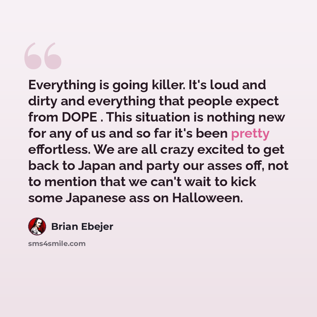 “Everything is going killer. It's loud and dirty and everything that people expect from DOPE . This situation is nothing new for any of us and so far it's been pretty effortless. We are all crazy excited to get back to Japan and party our asses off, not to mention that we can't wait to kick some…” quote by Brian Ebejer