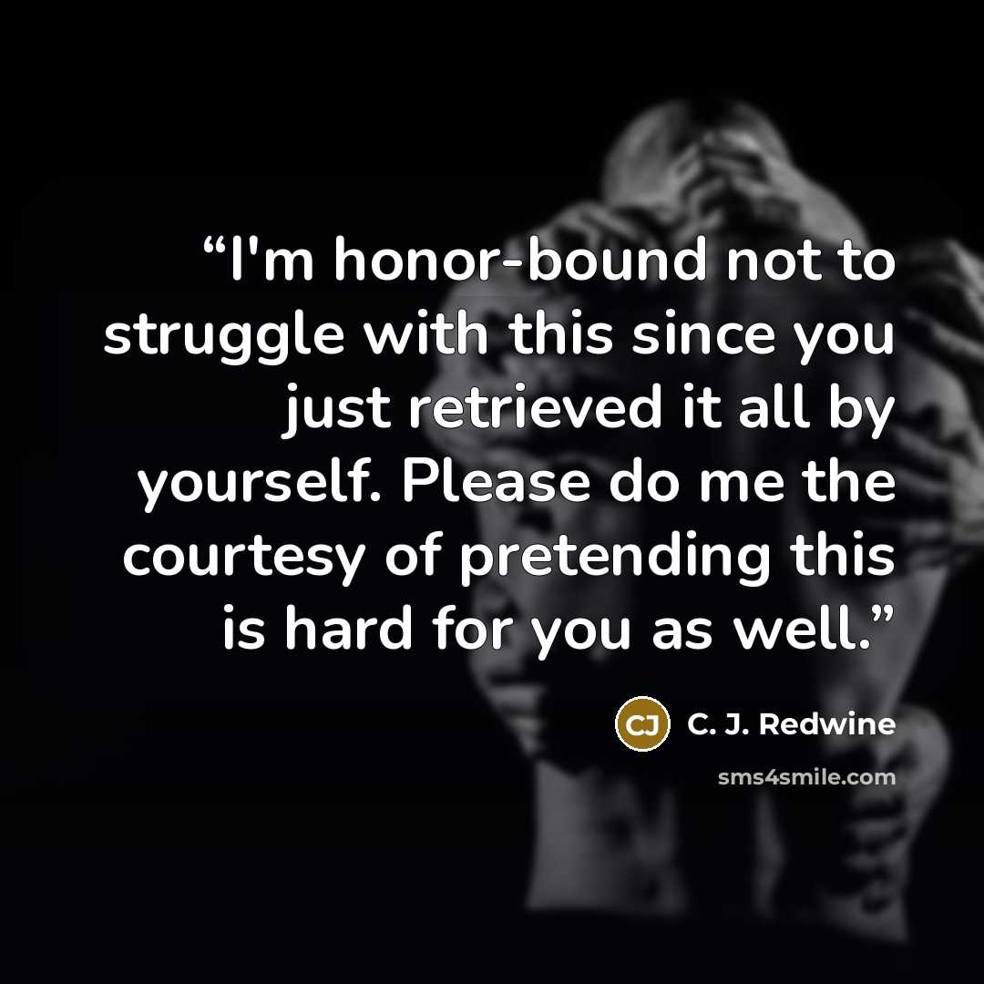 “I'm honor-bound not to struggle with this since you just retrieved it all by yourself. Please do me the courtesy of pretending this is hard for you as well.” quote by C. J. Redwine