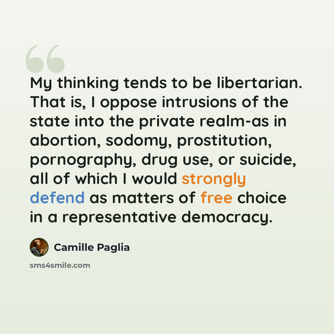 “My thinking tends to be libertarian. That is, I oppose intrusions of the state into the private realm-as in abortion, sodomy, prostitution, pornography, drug use, or suicide, all of which I would strongly defend as matters of free choice in a representative democracy.” quote by Camille Paglia