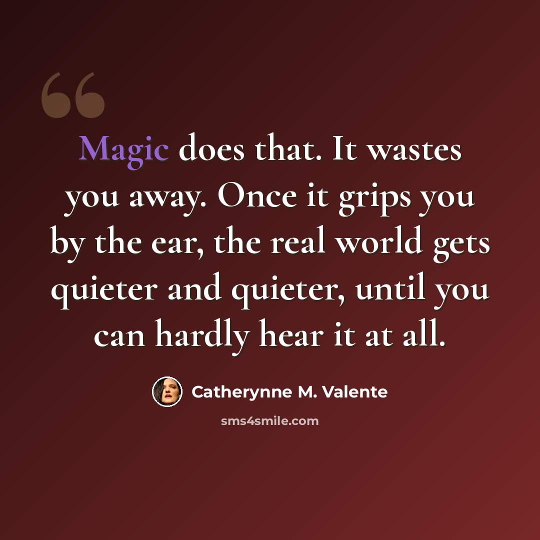 “Magic does that. It wastes you away. Once it grips you by the ear, the real world gets quieter and quieter, until you can hardly hear it at all.” quote by Catherynne M. Valente