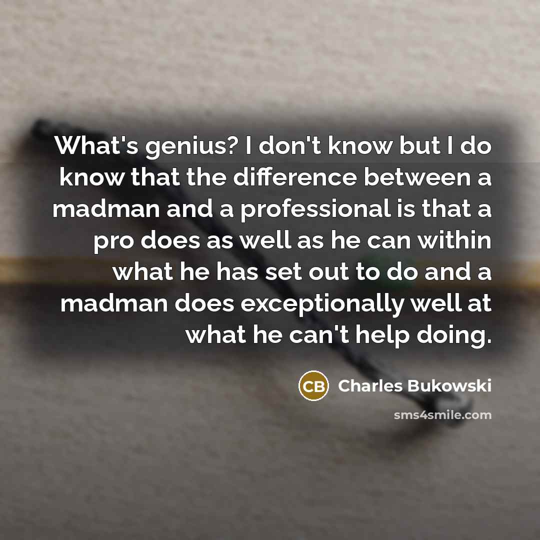 “What's genius? I don't know but I do know that the difference between a madman and a professional is that a pro does as well as he can within what he has set out to do and a madman does exceptionally well at what he can't help doing.” quote by Charles Bukowski