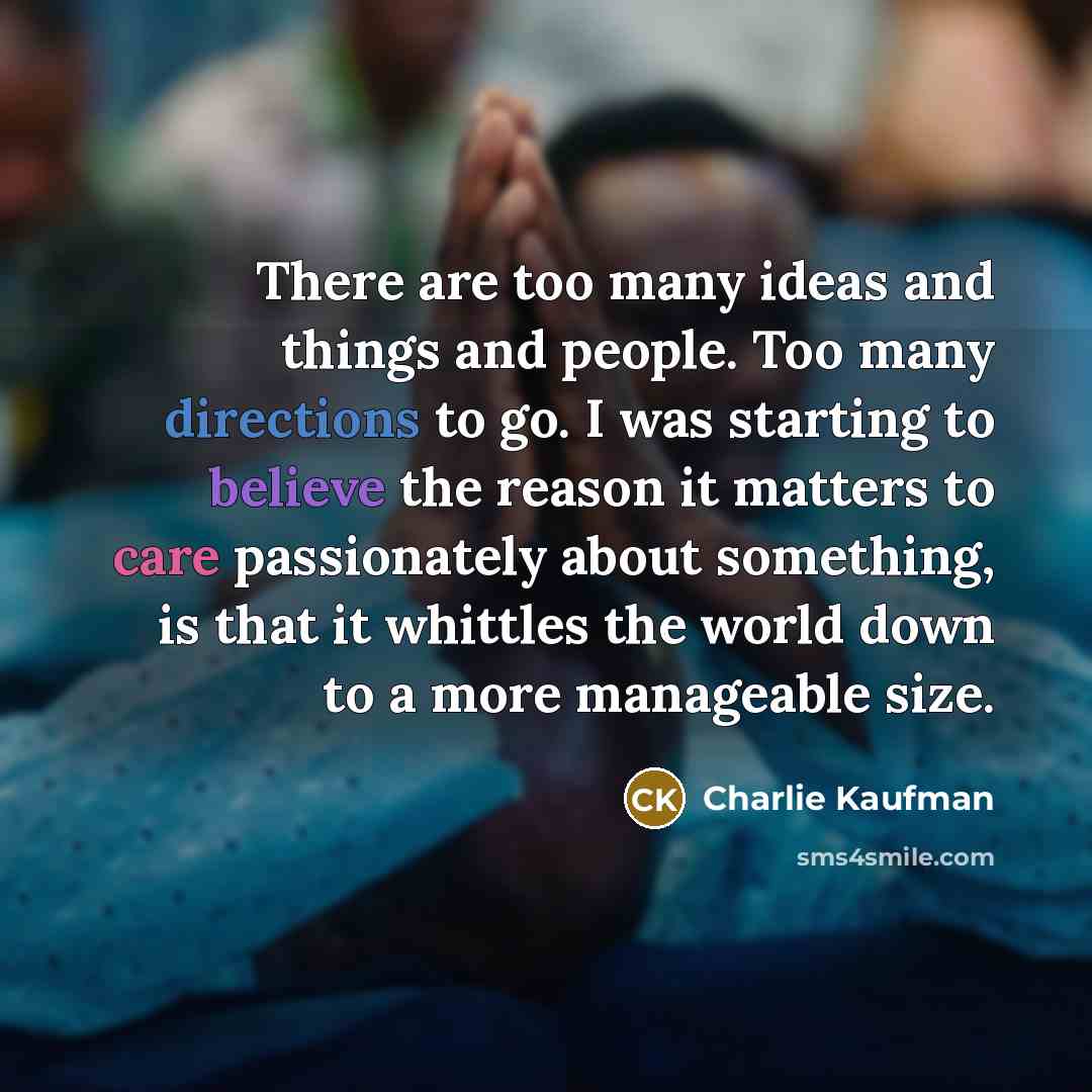 “There are too many ideas and things and people. Too many directions to go. I was starting to believe the reason it matters to care passionately about something, is that it whittles the world down to a more manageable size.” quote by Charlie Kaufman