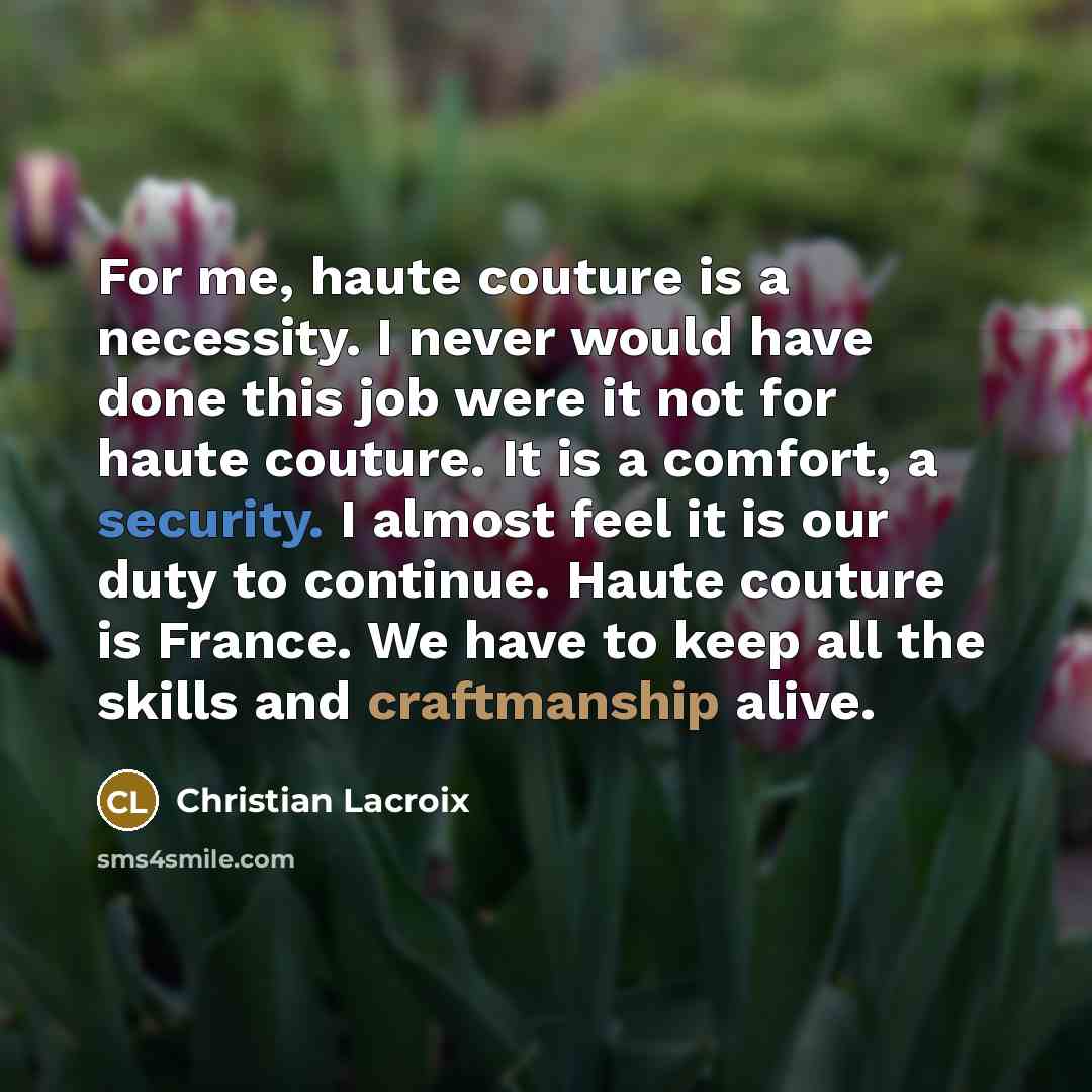 “For me, haute couture is a necessity. I never would have done this job were it not for haute couture. It is a comfort, a security. I almost feel it is our duty to continue. Haute couture is France. We have to keep all the skills and craftmanship alive.” quote by Christian Lacroix