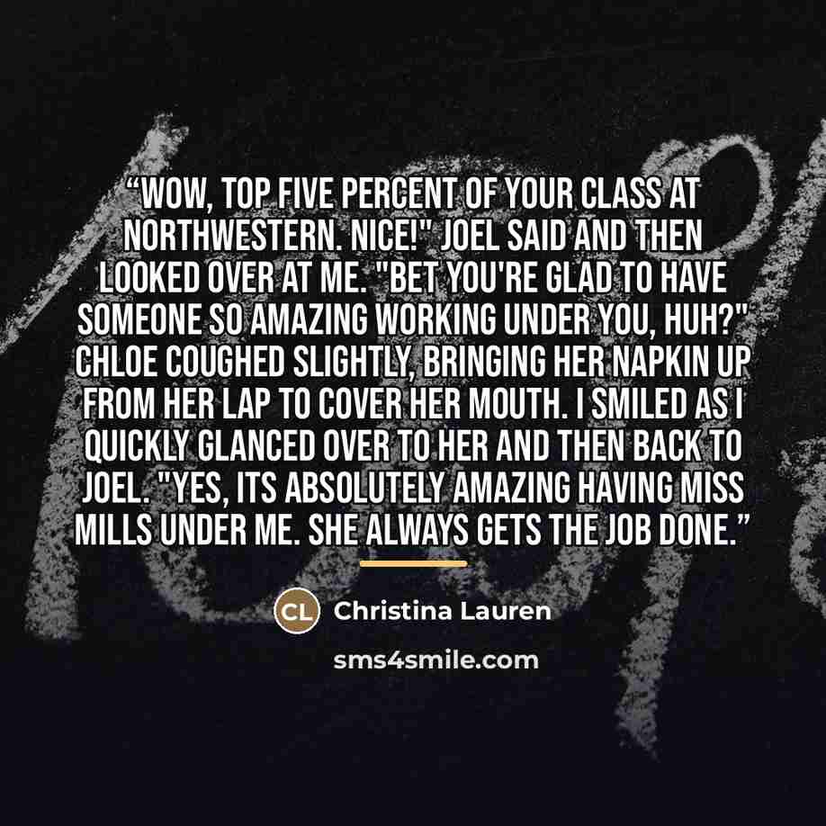 “Wow, top five percent of your class at Northwestern. Nice!" Joel said and then looked over at me. "Bet you're glad to have someone so amazing working under you, huh?" Chloe coughed slightly, bringing her napkin up from her lap to cover her mouth. I smiled as I quickly glanced over to her and then…” quote by Christina Lauren