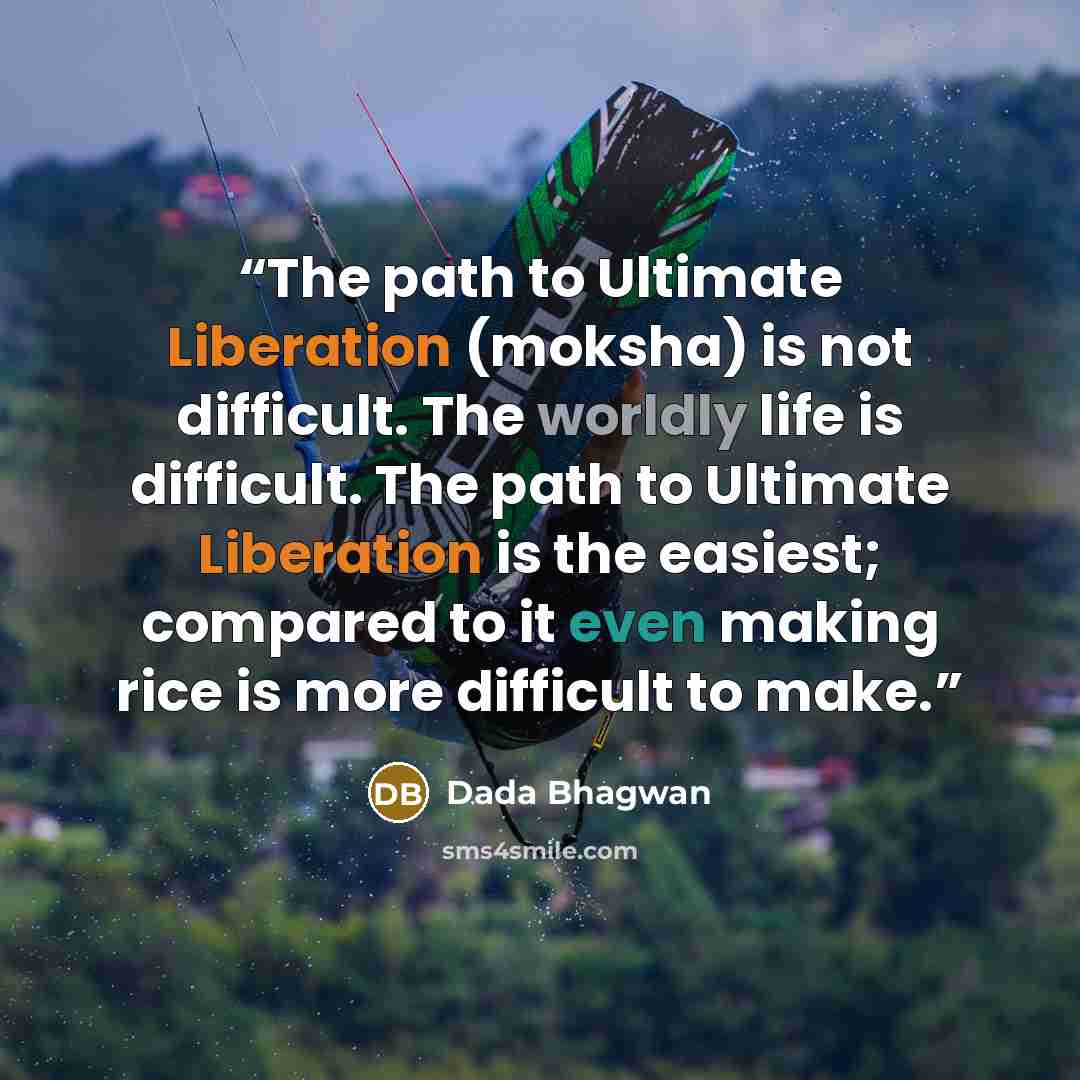 “The path to Ultimate Liberation (moksha) is not difficult. The worldly life is difficult. The path to Ultimate Liberation is the easiest; compared to it even making rice is more difficult to make.” quote by Dada Bhagwan