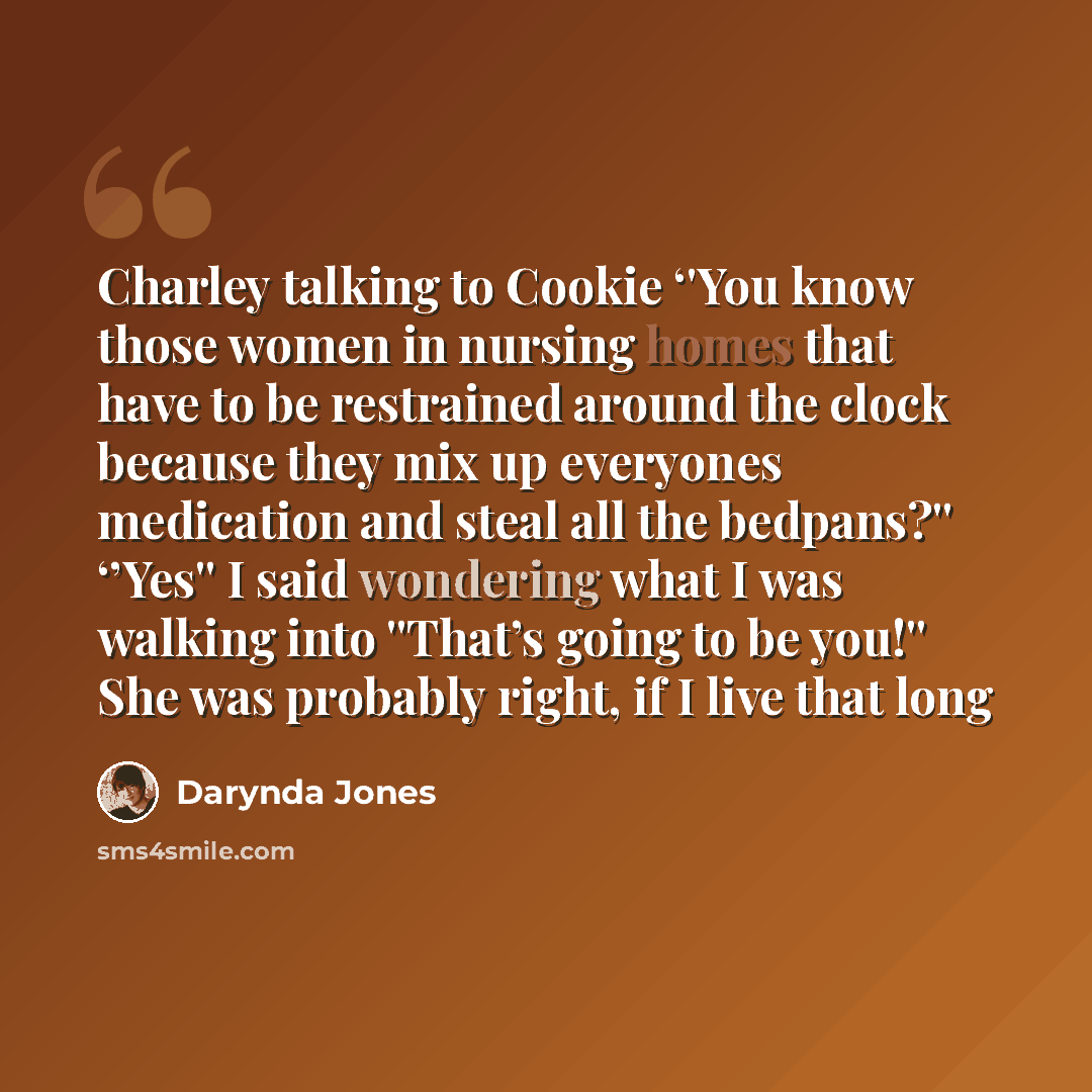 “Charley talking to Cookie ‘'You know those women in nursing homes that have to be restrained around the clock because they mix up everyones medication and steal all the bedpans?'' ‘’Yes'' I said wondering what I was walking into ''That’s going to be you!'' She was probably right, if I live that long” quote by Darynda Jones