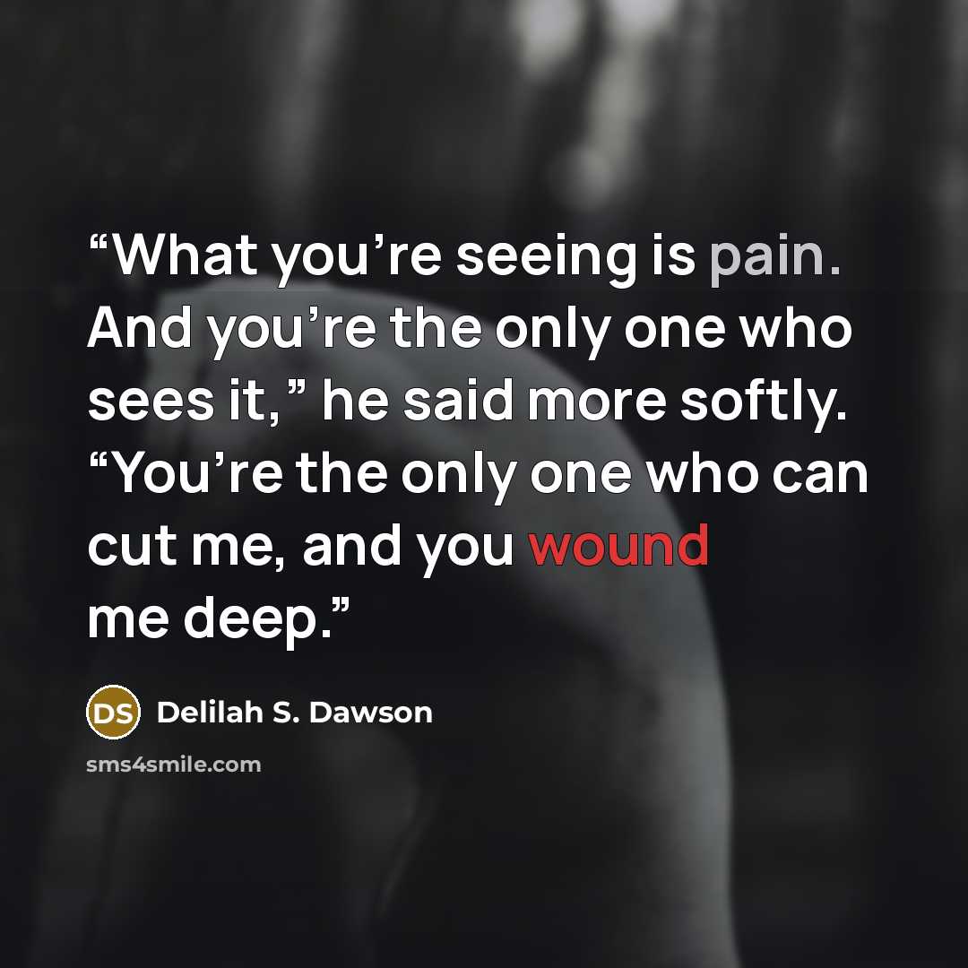 “What you’re seeing is pain. And you’re the only one who sees it,” he said more softly. “You’re the only one who can cut me, and you wound me deep.” quote by Delilah S. Dawson