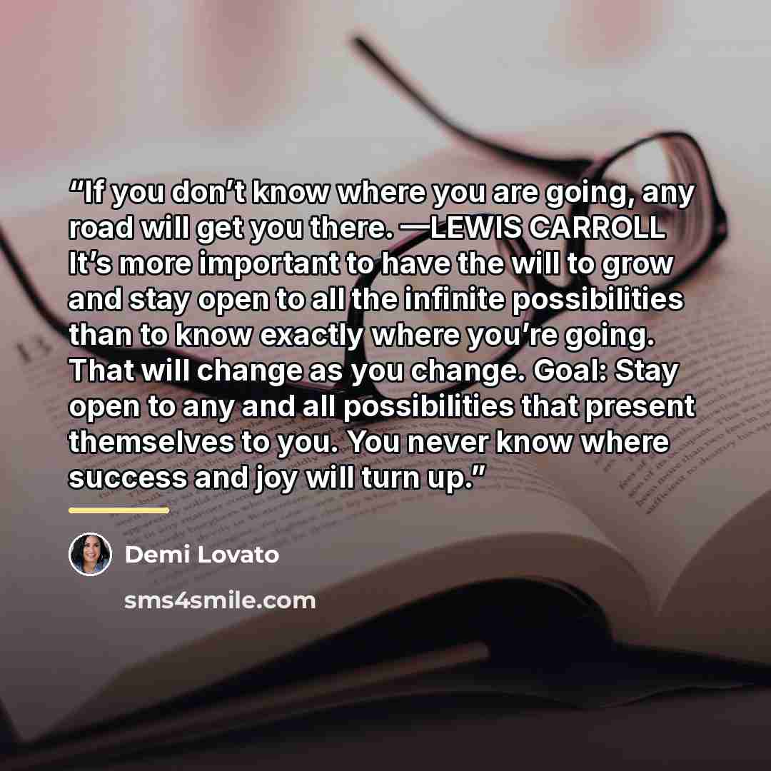 “If you don’t know where you are going, any road will get you there. —LEWIS CARROLL It’s more important to have the will to grow and stay open to all the infinite possibilities than to know exactly where you’re going. That will change as you change. Goal: Stay open to any and all possibilities that…” quote by Demi Lovato