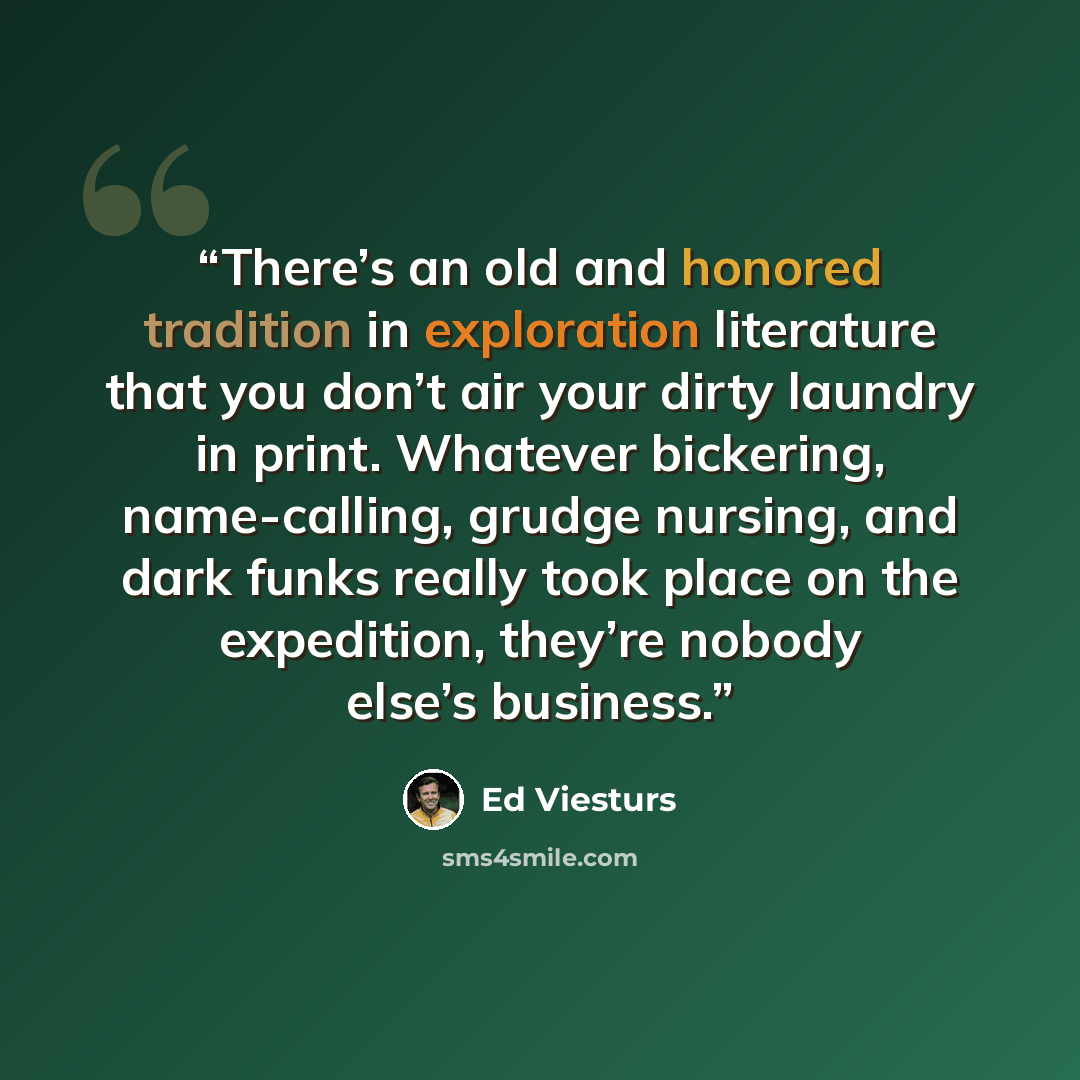 “There’s an old and honored tradition in exploration literature that you don’t air your dirty laundry in print. Whatever bickering, name-calling, grudge nursing, and dark funks really took place on the expedition, they’re nobody else’s business.” quote by Ed Viesturs